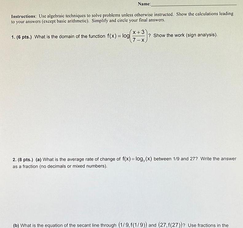 Name Instructions Use algebraic techniques to solve problems unless otherwise instructed Show the calculations leading to your answers except basic arithmetic Simplify and circle your final answers 1 6 pts What is the domain of the function f x log X 3 7 x Show the work sign analysis 2 8 pts a What is the average rate of change of f x log x between 1 9 and 27 Write the answer as a fraction no decimals or mixed numbers b What is the equation of the secant line through 1 9 f 1 9 and 27 f 27 Use fractions in the