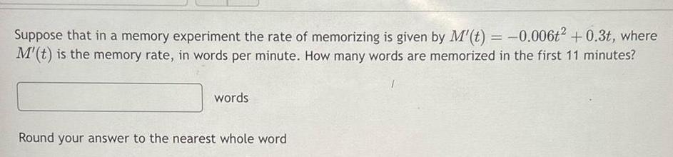 Suppose that in a memory experiment the rate of memorizing is given by M t 0 006t 0 3t where M t is the memory rate in words per minute How many words are memorized in the first 11 minutes words Round your answer to the nearest whole word