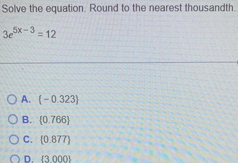 Solve the equation Round to the nearest thousandth 3e5x 3 12 O A 0 323 OB 0 766 OC 0 877 OD 3 000