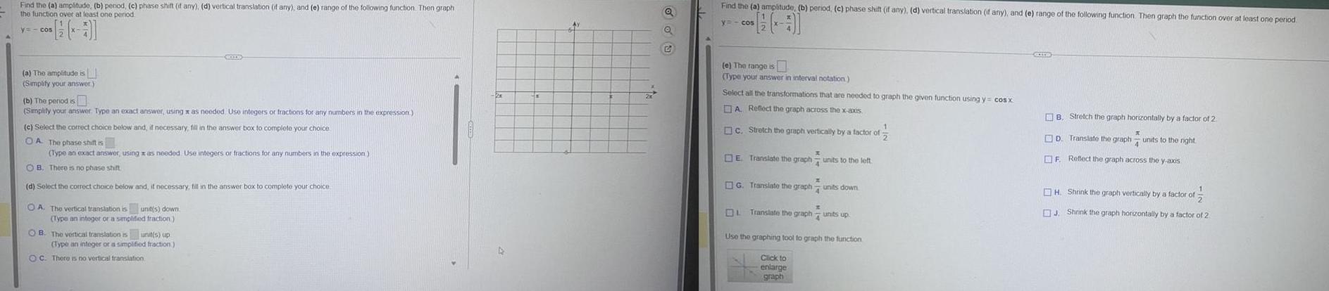 Find the a amplitude b penod c phase shift if any d vertical translation if any and e range of the following function Then graph the function over at least one period y cos a The amplitude is Simplify your answer b The period is Simplify your answer Type an exact answer using x as needed Use integers or fractions for any numbers in the expression SCODE c Select the correct choice below and if necessary fill in the answer box to complete your choice OA The phase shift is Type an exact answer using as needed Use integers or fractions for any numbers in the expression OB There is no phase shift d Select the correct choice below and it necessary fill in the answer box to complete your choice OA The vertical translation is unit s down Type an integer or a simplified fraction OB The vertical translation is unit s up Type an integer or a simplified fraction OC There is no vertical translation 48 G Find the a amplitude b period c phase shift if any d vertical translation if any and e range of the following function Then graph the function over at least one period y cos 0 e The range is Type your answer in interval notation Select all the transformations that are needed to graph the given function using y cos x A Reflect the graph across the x axis 1 c Stretch the graph vertically by a factor of E Translate the graph units to the left G Translate the graph units down OL Translate the graph units up Use the graphing tool to graph the function Click to enlarge graph GOLES B Stretch the graph horizontally by a factor of 2 D Translate the graph units to the right X F Reflect the graph across the y axis H Shrink the graph vertically by a factor of J Shrink the graph horizontally by a factor of 2