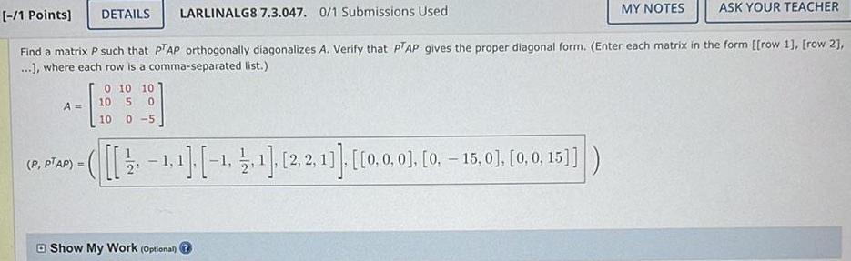 1 Points DETAILS LARLINALG8 7 3 047 0 1 Submissions Used ASK YOUR TEACHER Find a matrix P such that PTAP orthogonally diagonalizes A Verify that PTAP gives the proper diagonal form Enter each matrix in the form row 1 row 2 where each row is a comma separated list A P PTAP 0 10 10 10 50 10 0 5 2 1 1 1 1 1 2 2 1 0 0 0 0 15 0 0 0 15 MY NOTES Show My Work Optional