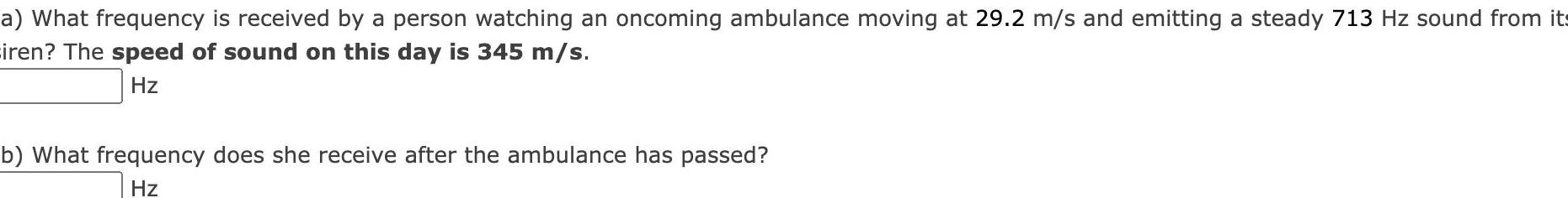 a What frequency is received by a person watching an oncoming ambulance moving at 29 2 m s and emitting a steady 713 Hz sound from its iren The speed of sound on this day is 345 m s Hz b What frequency does she receive after the ambulance has passed Hz