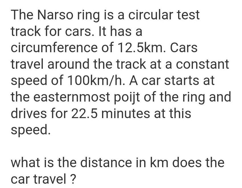 The Narso ring is a circular test track for cars It has a circumference of 12 5km Cars travel around the track at a constant speed of 100km h A car starts at the easternmost poijt of the ring and drives for 22 5 minutes at this speed what is the distance in km does the car travel