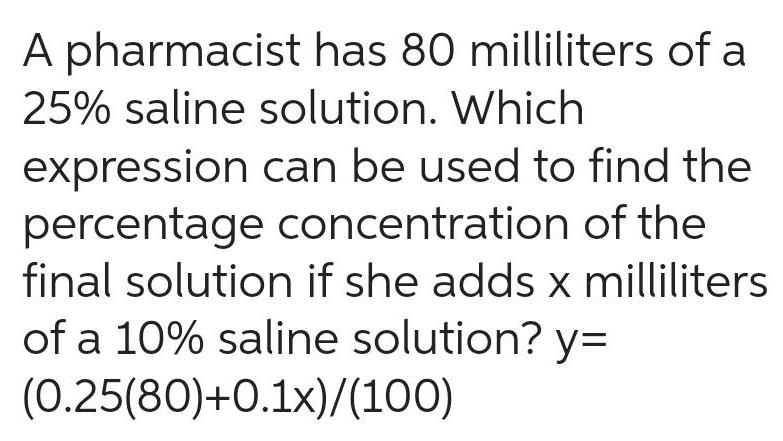 A pharmacist has 80 milliliters of a 25 saline solution Which expression can be used to find the percentage concentration of the final solution if she adds x milliliters of a 10 saline solution y 0 25 80 0 1x 100