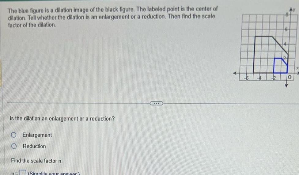 The blue figure is a dilation image of the black figure The labeled point is the center of dilation Tell whether the dilation is an enlargement or a reduction Then find the scale factor of the dilation Is the dilation an enlargement or a reduction Enlargement Reduction Find the scale factor n n Simplify your answer E 0