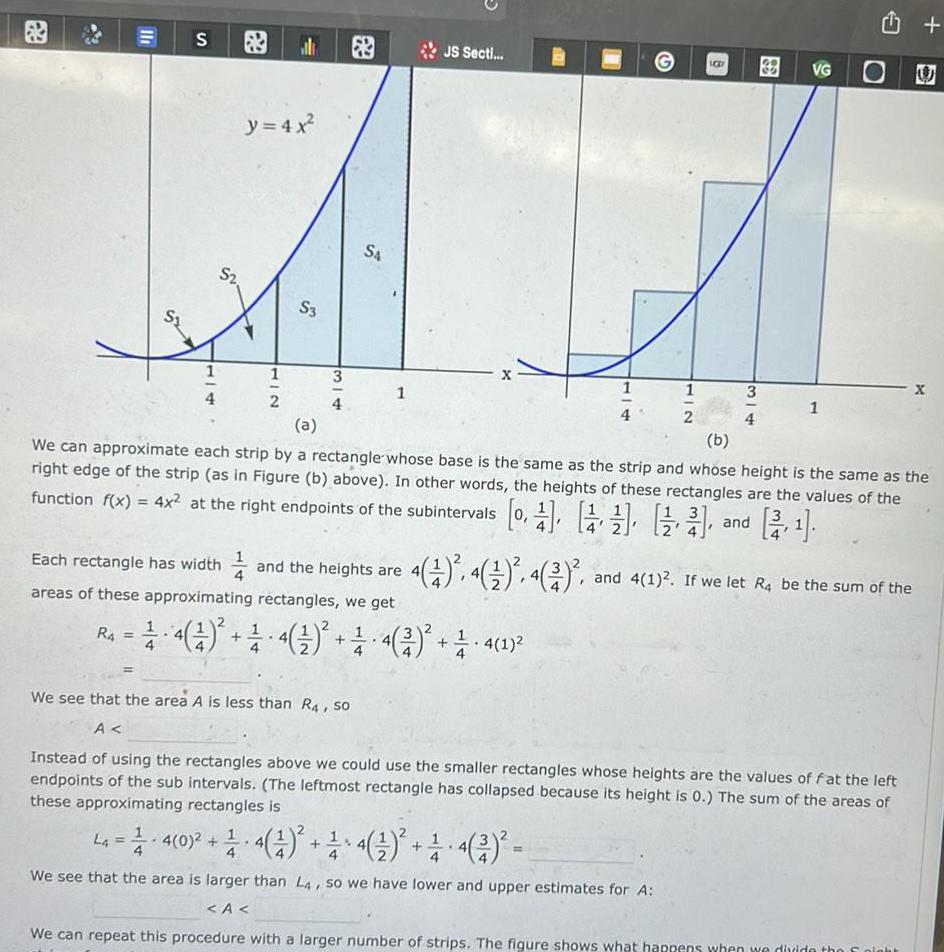 11 S R4 1 4 S y 4x 2 HIC al 2 S3 3 4 S4 1 Each rectangle has width and the heights are areas of these approximating rectangles we get JS Secti 201 2 4 4 4 4 2 1 4 1 BB 38 3 VG 1 a b We can approximate each strip by a rectangle whose base is the same as the strip and whose height is the same as the right edge of the strip as in Figure b above In other words the heights of these rectangles are the values of the function f x 4x at the right endpoints of the subintervals 0 and 4 1 4 4 2 and 4 1 If we let R4 be the sum of the We see that the area A is less than R4 so A Instead of using the rectangles above we could use the smaller rectangles whose heights are the values of fat the left endpoints of the sub intervals The leftmost rectangle has collapsed because its height is 0 The sum of the areas of these approximating rectangles is U La 4 0 4 1 4 4 We see that the area is larger than L4 so we have lower and upper estimates for A A We can repeat this procedure with a larger number of strips The figure shows what happens when we divide the night X