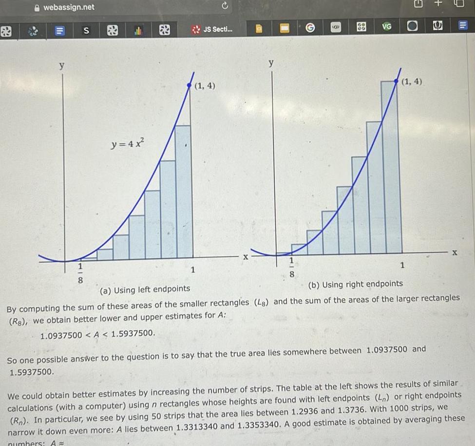 webassign net y S 1 8 al y 4x JS Secti 1 4 1 y 8 UGD VG 1 4 1 U So one possible answer to the question is to say that the true area lies somewhere between 1 0937500 and 1 5937500 X a Using left endpoints b Using right endpoints By computing the sum of these areas of the smaller rectangles Ls and the sum of the areas of the larger rectangles Rs we obtain better lower and upper estimates for A 1 0937500 A 1 5937500 We could obtain better estimates by increasing the number of strips The table at the left shows the results of similar calculations with a computer using n rectangles whose heights are found with left endpoints L or right endpoints Rn In particular we see by using 50 strips that the area lies between 1 2936 and 1 3736 With 1000 strips we narrow it down even more A lies between 1 3313340 and 1 3353340 A good estimate is obtained by averaging these numbers A