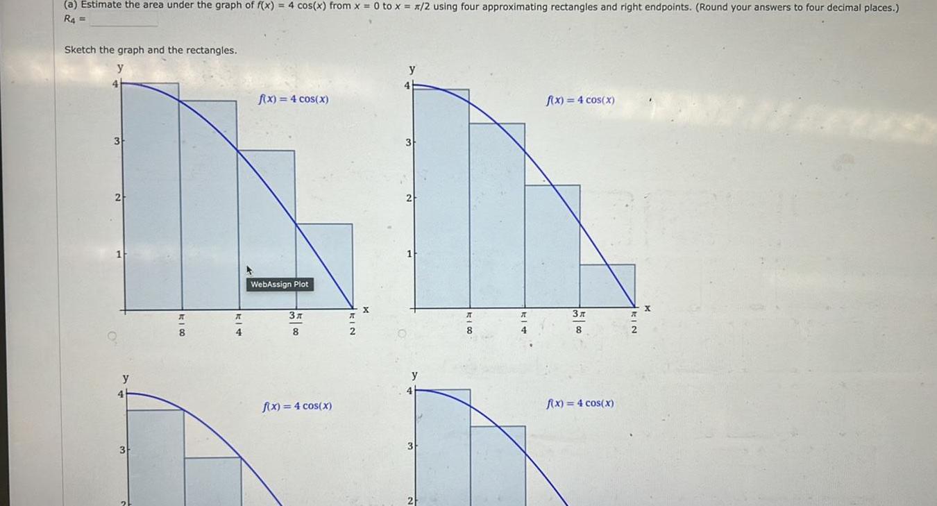 a Estimate the area under the graph of f x 4 cos x from x 0 to x x 2 using four approximating rectangles and right endpoints Round your answers to four decimal places R4 Sketch the graph and the rectangles y 4 R 8 R 4 f x 4 cos x WebAssign Plot 3x 8 f x 4 cos x X A A 4 f x 4 cos x 3 8 f x 4 cos x