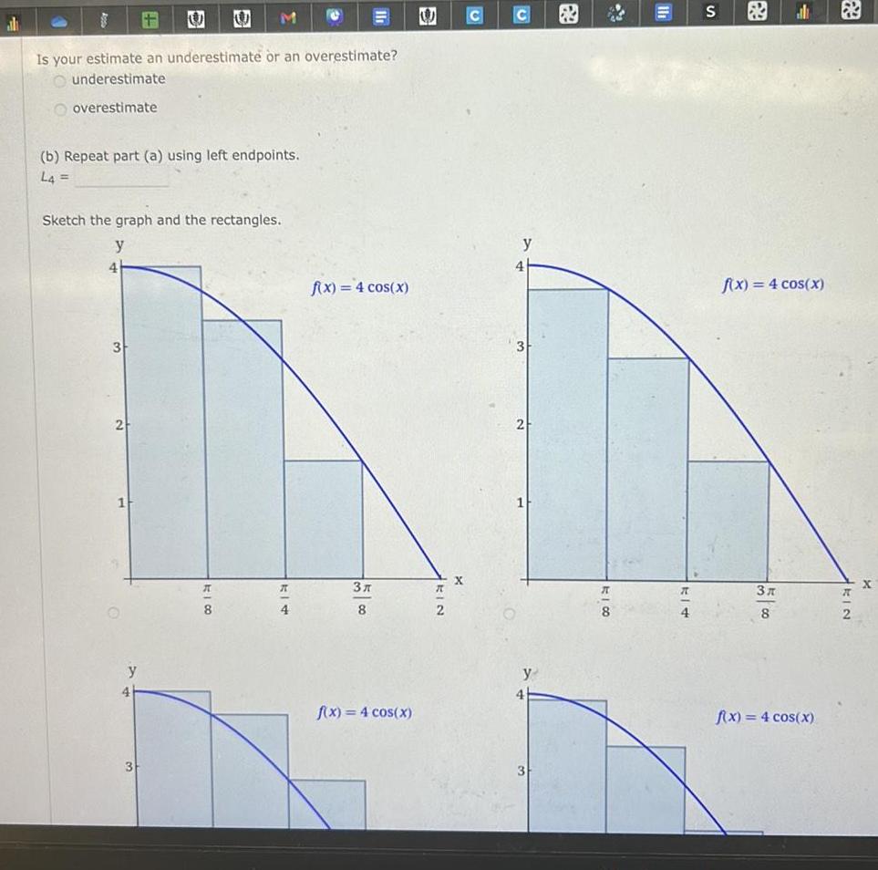 Is your estimate an underestimate or an overestimate underestimate overestimate b Repeat part a using left endpoints L4 4 Sketch the graph and the rectangles y y 4 M 3 A 8 R 4 f x 4 cos x 3 8 f x 4 cos x 8 E X 4 S f x 4 cos x 3x 8 f x 4 cos x X