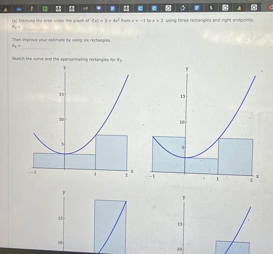 Then improve your estimate by using six rectangles R6 1 Sketch the curve and the approximating rectangles for R3 a Estimate the area under the graph of f x 3 4x from x 1 to x 2 using three rectangles and right endpoints R3 15 y 10 M 5 15 II 10 e 2 X 0 1 15 10 5 15 10 y y Ih S 1 2 x