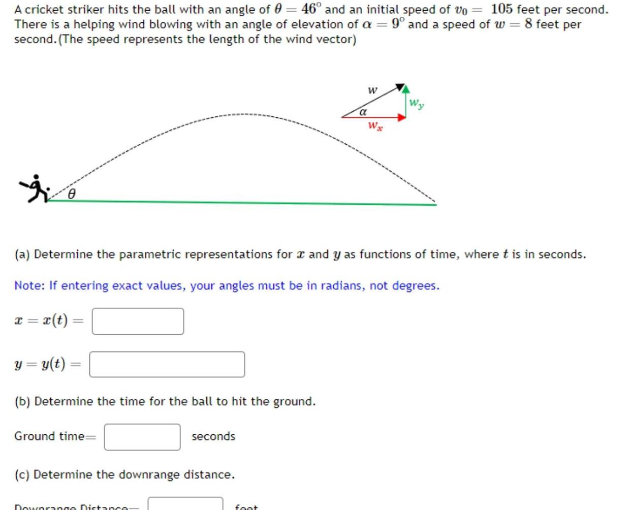 A cricket striker hits the ball with an angle of 0 46 and an initial speed of Vo 105 feet per second There is a helping wind blowing with an angle of elevation of a 9 and a speed of w 8 feet per second The speed represents the length of the wind vector 0 y y t b Determine the time for the ball to hit the ground Ground time a Determine the parametric representations for x and y as functions of time where t is in seconds Note If entering exact values your angles must be in radians not degrees x x t seconds c Determine the downrange distance Downrange Distance W foot a Wx W