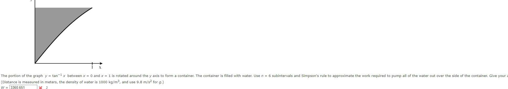 The portion of the graph Distance is measured in W 3360 651 y tan x between x 0 and x 1 is rotated around the y axis to form a container The container is filled with water Use n 6 subintervals and Simpson s rule to approximate the work required to pump all of the water out over the side of the container Give your a meters the density of water is 1000 kg m and use 9 8 m s for g