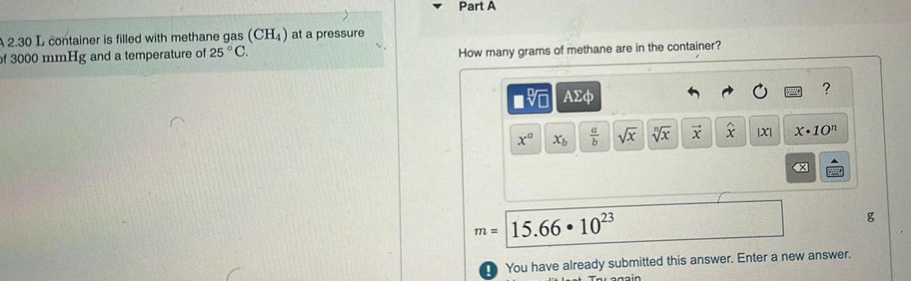 A 2 30 L container is filled with methane gas CH4 at a pressure of 3000 mmHg and a temperature of 25 C Part A How many grams of methane are in the container VAE m Xb b x xx x IXI X 10n X pay 15 66 1023 You have already submitted this answer Enter a new answer Jest Incagain g