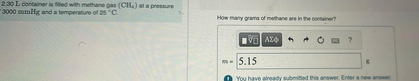 2 30 L container is filled with methane gas CH4 at a pressure 3000 mmHg and a temperature of 25 C How many grams of methane are in the container m VO A O 5 15 g You have already submitted this answer Enter a new answer