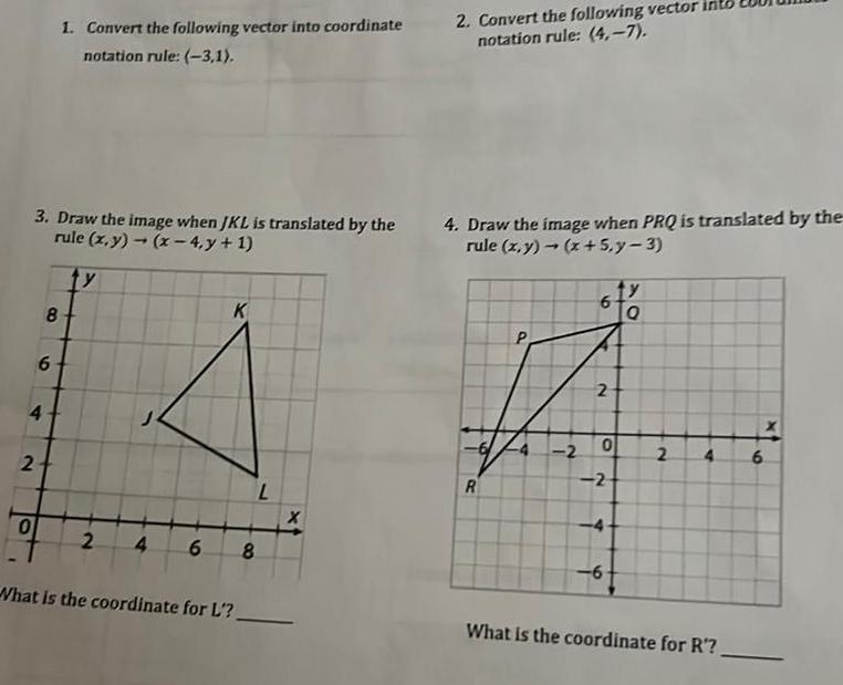 3 Draw the image when JKL is translated by the rule x y x 4 y 1 y 4 2 0 8 6 1 Convert the following vector into coordinate notation rule 3 1 2 K 4 6 8 What is the coordinate for L 2 Convert the following vector into notation rule 4 7 4 Draw the image when PRQ is translated by the rule x y x 5 y 3 R P 2 6 2 0 2 4 6 y Q 2 4 6 What is the coordinate for R