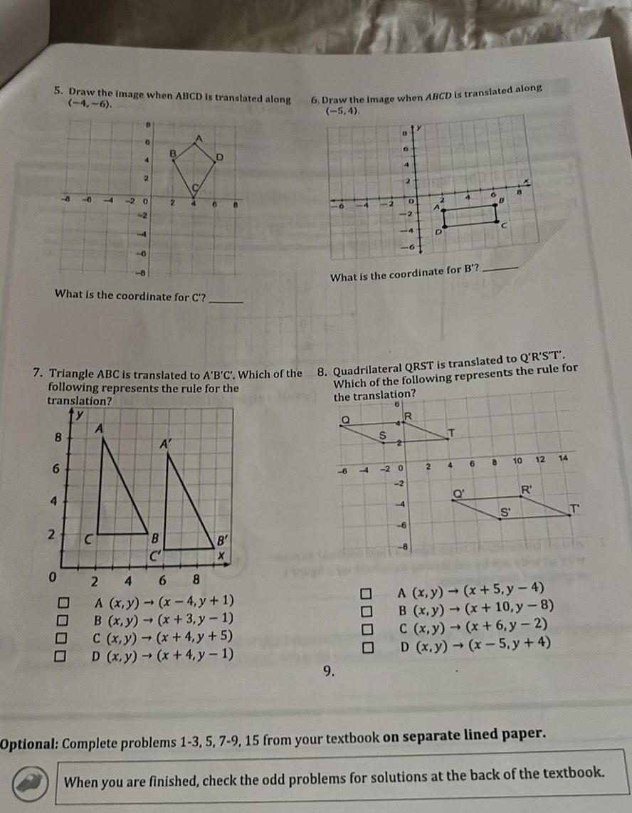 5 Draw the image when ABCD is translated along 4 6 8 6 4 4 2 What is the coordinate for C 0000 C 2 2 0 A 0 2 4 B 2 B C 4 A 7 Triangle ABC is translated to A B C Which of the 8 Quadrilateral QRST is translated to Q R S T following represents the rule for the translation D 6 B X 6 Draw the image when ABCD is translated along 6 8 A x y x 4 y 1 B x y x 3 y 1 C x y x 4 y 5 D x y x 4 y 1 What is the coordinate for B 9 6 11 7 0000 Which of the following represents the rule for the translation S D 20 2 R 2 4 T 4 B Q 6 13 8 10 S R 12 A x y x 5 y 4 B x y x 10 y 8 C x y x 6 y 2 D x y x 5 y 4 Optional Complete problems 1 3 5 7 9 15 from your textbook on separate lined paper 14 T When you are finished check the odd problems for solutions at the back of the textbook