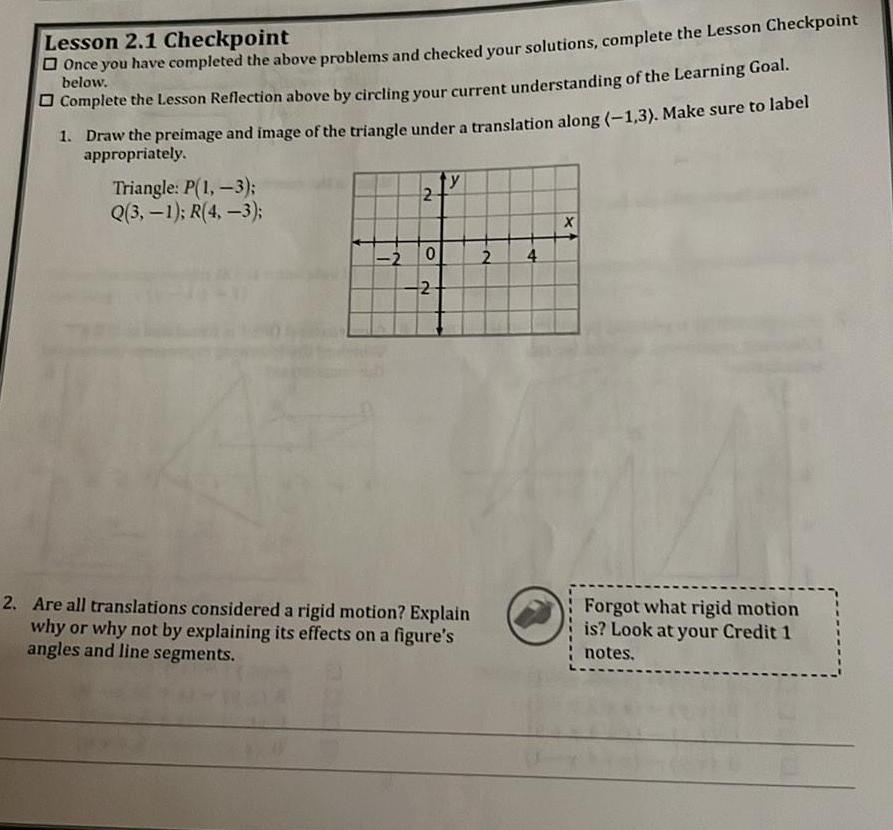 Lesson 2 1 Checkpoint Once you have completed the above problems and checked your solutions complete the Lesson Checkpoint Complete the Lesson Reflection above by circling your current understanding of the Learning Goal below 1 Draw the preimage and image of the triangle under a translation along 1 3 Make sure to label appropriately Triangle P 1 3 Q 3 1 R 4 3 2 2 0 2 y 2 Are all translations considered a rigid motion Explain why or why not by explaining its effects on a figure s angles and line segments 2 4 X Forgot what rigid motion is Look at your Credit 1 notes