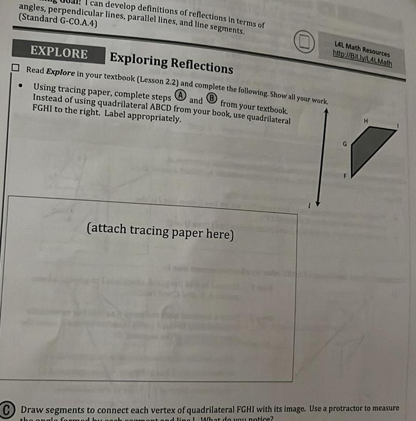 angles perpendicular lines parallel lines and line segments can develop definitions of reflections in terms of Standard G CO A 4 EXPLORE Exploring Reflections Read Explore in your textbook Lesson 2 2 and complete the following Show all your work Using tracing paper complete steps Instead of using quadrilateral ABCD from your book use quadrilateral and B FGHI to the right Label appropriately from your textbook attach tracing paper here LAL Math Resources http Bit ly L4LMath H C Draw segments to connect each vertex of quadrilateral FGHI with its image Use a protractor to measure the angle formed by each comment and ling What do you notice