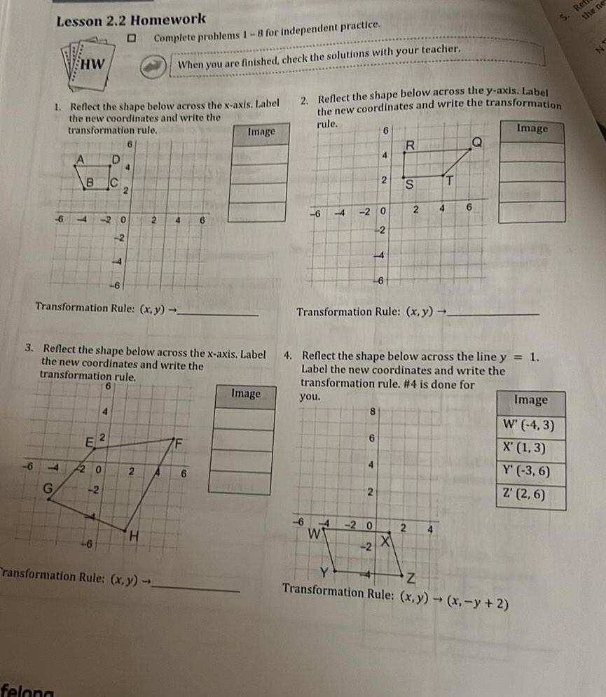 Lesson 2 2 Homework D 6 HW 1 Reflect the shape below across the x axis Label the new coordinates and write the transformation rule felona 6 4 G A B C y E D 46 20 4 2 20 2 4 Transformation Rule x y 6 2 2 3 Reflect the shape below across the x axis Label the new coordinates and write the transformation rule Complete problems 1 8 for independent practice When you are finished check the solutions with your teacher 2 H 2 A 4 6 ransformation Rule x y F Image 6 Image 2 Reflect the shape below across the y axis Label the new coordinates and write the transformation rule Image 6 4 2 you 8 6 6 4 6 4 2 0 W 4 14 2 2 2 6 0 2 Transformation Rule x y R 4 Reflect the shape below across the line y 1 Label the new coordinates and write the transformation rule 4 is done for S X 2 2 4 T 4 Q 6 Image W 4 3 X 1 3 Y 3 6 Z 2 6 Z Transformation Rule x y x y 2 S Refr the ne N