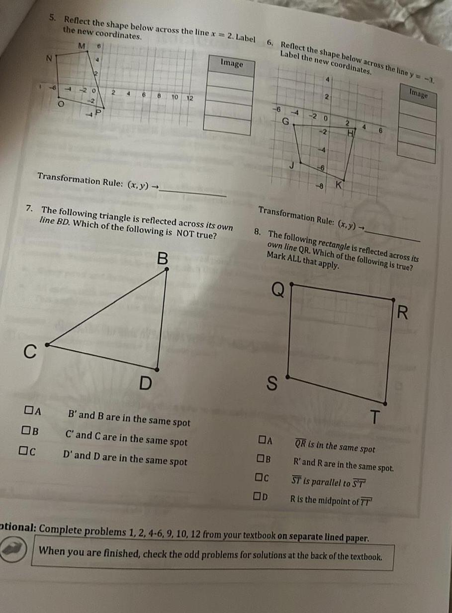 5 Reflect the shape below across the line x 2 Label the new coordinates M C N DA OB Oc 6 O 20 2 2 4 Transformation Rule x y 6 10 7 The following triangle is reflected across its own line BD Which of the following is NOT true B D 12 Image B and B are in the same spot C and C are in the same spot D and D are in the same spot 6 Reflect the shape below across the line y 3 Label the new coordinates Image 6 S G A OB c OD J 2 2 0 2 4 K 2 H 4 Transformation Rule x y 8 The following rectangle is reflected across its own line QR Which of the following is true Mark ALL that apply 6 T QR is in the same spot R and R are in the same spot ST is parallel to ST R is the midpoint of TT ptional Complete problems 1 2 4 6 9 10 12 from your textbook on separate lined paper When you are finished check the odd problems for solutions at the back of the textbook R
