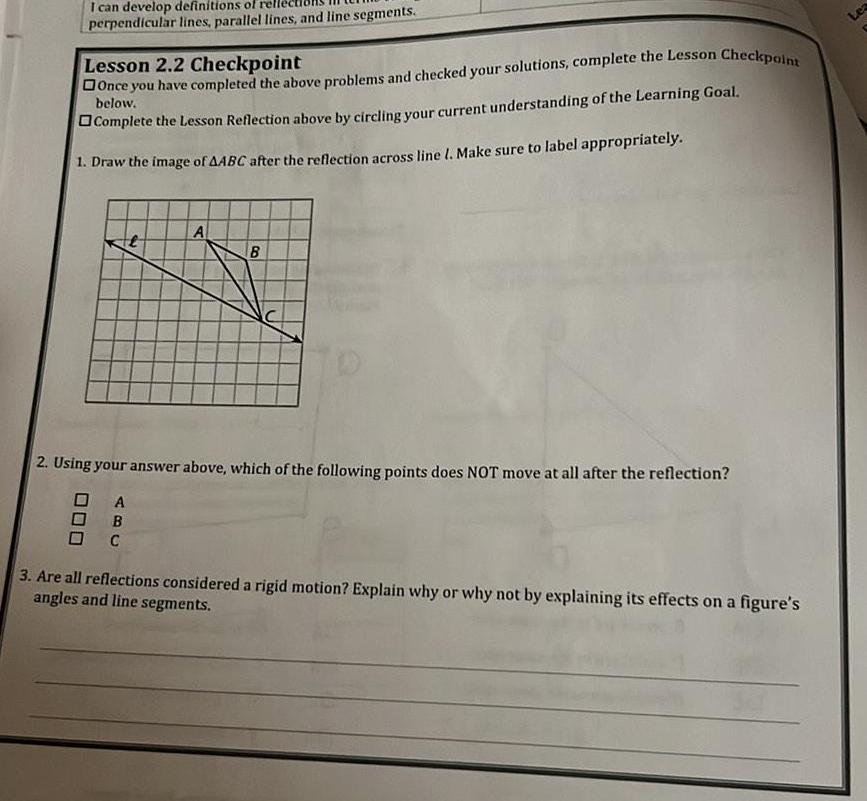 I can develop definitions of rel perpendicular lines parallel lines and line segments Lesson 2 2 Checkpoint Once you have completed the above problems and checked your solutions complete the Lesson Checkpoint below Complete the Lesson Reflection above by circling your current understanding of the Learning Goal 1 Draw the image of AABC after the reflection across line 1 Make sure to label appropriately A A OB C B 2 Using your answer above which of the following points does NOT move at all after the reflection 3 Are all reflections considered a rigid motion Explain why or why not by explaining its effects on a figure s angles and line segments