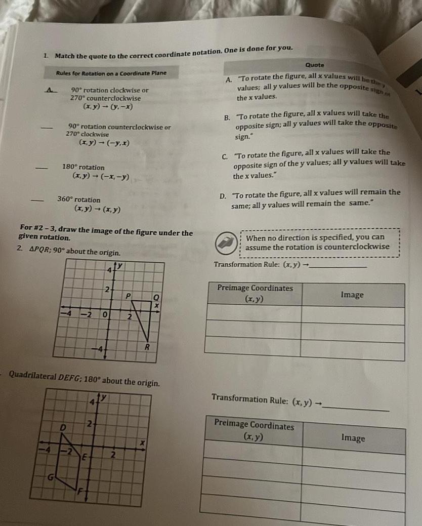 1 Match the quote to the correct coordinate notation One is done for you A Rules for Rotation on a Coordinate Plane 90 rotation clockwise or 270 counterclockwise x y y x 90 rotation counterclockwise or 270 clockwise x y y x 180 rotation G 360 rotation x y x y For 2 3 draw the image of the figure under the given rotation 2 APQR 90 about the origin ty 4 D x y x y 4 2 4 2 E 2 Quadrilateral DEFG 180 about the origin 0 P 2 R Q X Quote A To rotate the figure all x values will be they values all y values will be the opposite sign the x values B To rotate the figure all x values will take the opposite sign all y values will take the opposite sign C To rotate the figure all x values will take the opposite sign of the y values all y values will take the x values D To rotate the figure all x values will remain the same all y values will remain the same When no direction is specified you can assume the rotation is counterclockwise Transformation Rule x y Preimage Coordinates x y Transformation Rule x y Preimage Coordinates x y Image Image