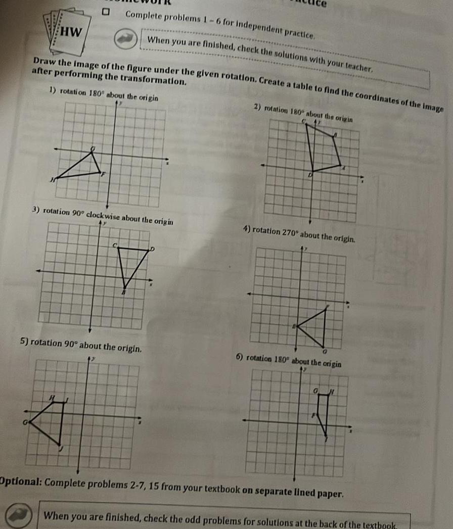 HW 0 Complete problems 1 6 for independent practice When you are finished check the solutions with your teacher Draw the image of the figure under the given rotation Create a table to find the coordinates of the image after performing the transformation 1 rotation 180 about the origin 3 rotation 90 clockwise about the origin 5 rotation 90 about the origin 2 rotation 180 about the origin 4 rotation 270 about the origin 6 rotation 180 about the origin G H Optional Complete problems 2 7 15 from your textbook on separate lined paper D When you are finished check the odd problems for solutions at the back of the textbook