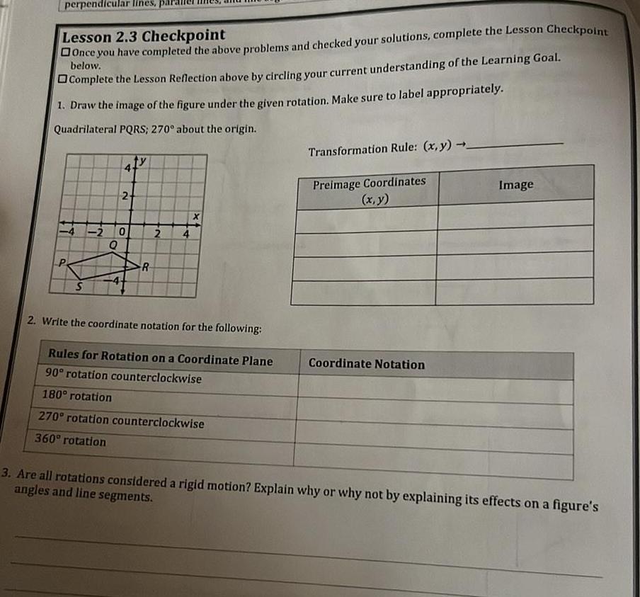 perpendicular lines Lesson 2 3 Checkpoint Once you have completed the above problems and checked your solutions complete the Lesson Checkpoint below Complete the Lesson Reflection above by circling your current understanding of the Learning Goal 1 Draw the image of the figure under the given rotation Make sure to label appropriately Quadrilateral PQRS 270 about the origin S 2 2 0 R 2 4 2 Write the coordinate notation for the following Rules for Rotation on a Coordinate Plane 90 rotation counterclockwise 180 rotation 270 rotation counterclockwise 360 rotation Transformation Rule x y Preimage Coordinates x y Coordinate Notation Image 3 Are all rotations considered a rigid motion Explain why or why not by explaining its effects on a figure s angles and line segments