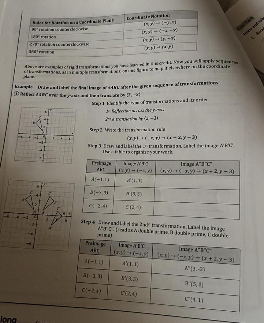 Rules for Rotation on a Coordinate Plane 90 rotation counterclockwise 180 rotation 270 rotation counterclockwise 360 rotation long Example Draw and label the final image of AABC after the given sequence of transformations Reflect AABC over the y axis and then translate by 2 3 Above are examples of rigid transformations you have learned in this credit Now you will apply sequences of transformations as in multiple transformations on one figure to map it elsewhere on the coordinate plane Coordinate Notation Step 1 Identify the type of transformations and its order x y y x x y x y x y y x x y x y 1st Reflection across the y axis 2nd A translation by 2 3 Step 2 Write the transformation rule Preimage ABC A 1 1 B 3 3 x y x y x 2y 3 Step 3 Draw and label the 1st transformation Label the image A B C Use a table to organize your work C 2 4 Preimage ABC A 1 1 B 3 3 C 2 4 Image A B C x y x y A 1 1 B 3 3 C 2 4 Step 4 Draw and label the 2ndst transformation Label the image A B C read as A double prime B double prime C double prime Image A B C x y x y x 2 y 3 Image A B C x y x y A 1 1 B 3 3 C 2 4 Image A B C x y x y x 2 y 3 A 3 2 B 5 0 Your Turn Draw and labs 1 Rotat C 4 1 r