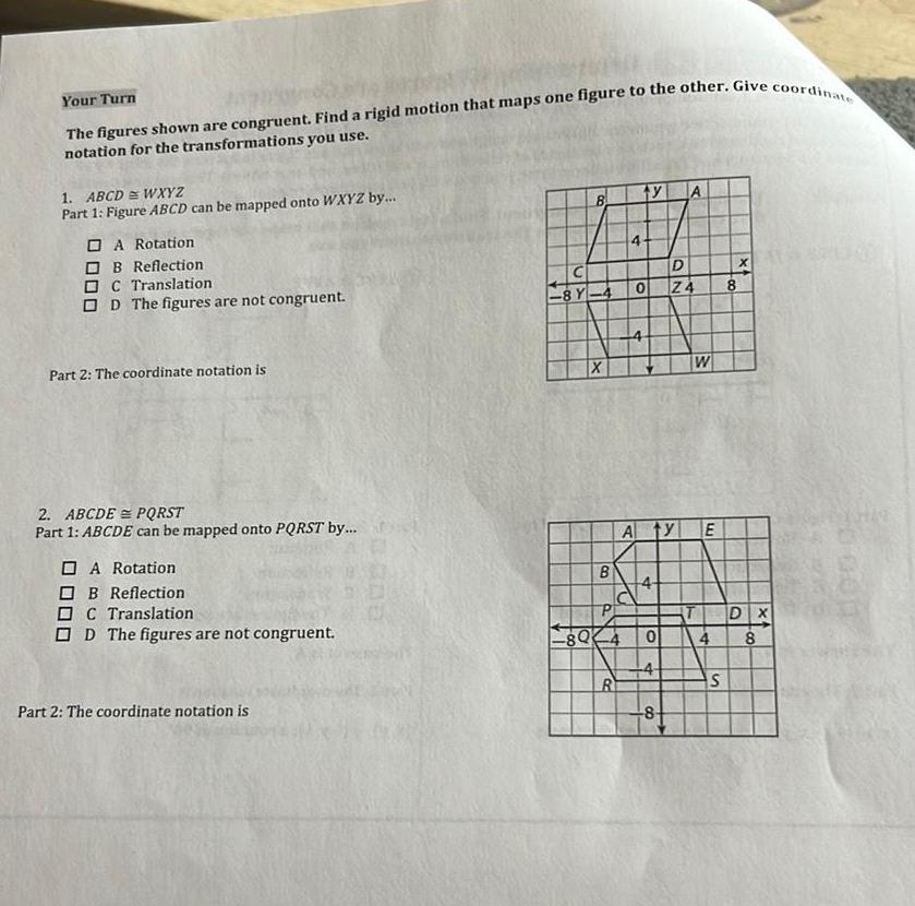 Your Turn Formos The figures shown are congruent Find a rigid motion that maps one figure to the other Give coordinate notation for the transformations you use 1 ABCD WXYZ Part 1 Figure ABCD can be mapped onto WXYZ by A Rotation B Reflection DC Translation OD The figures are not congruent Part 2 The coordinate notation is 2 ABCDE PQRST Part 1 ABCDE can be mapped onto PQRST by A Rotation B Reflection DC Translation D The figures are not congruent Part 2 The coordinate notation is 20 000 8 8 Y 4 X B 80 4 R ty A 0 Z4 4 A ty E 0 2N 4 D 8 W 8 S DX 4 8