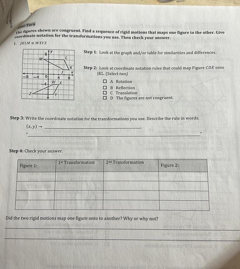 Your Turn The figures shown are congruent Find a sequence of rigid motions that maps one figure to the other Give coordinate notation for the transformations you use Then check your answer 1 JKLM WXYZ Step 1 Look at the graph and or table for similarities and differences 8 M 81y Figure 1 0 W 4 X Step 4 Check your answer L K 8 Step 2 Look at coordinate notation rules that could map Figure CDE onto JKL Select two Step 3 Write the coordinate notation for the transformations you use Describe the rule in words x y A Rotation B Reflection C Translation OD The figures are not congruent 1st Transformation 2nd Transformation Did the two rigid motions map one figure onto to another Why or why not Figure 2