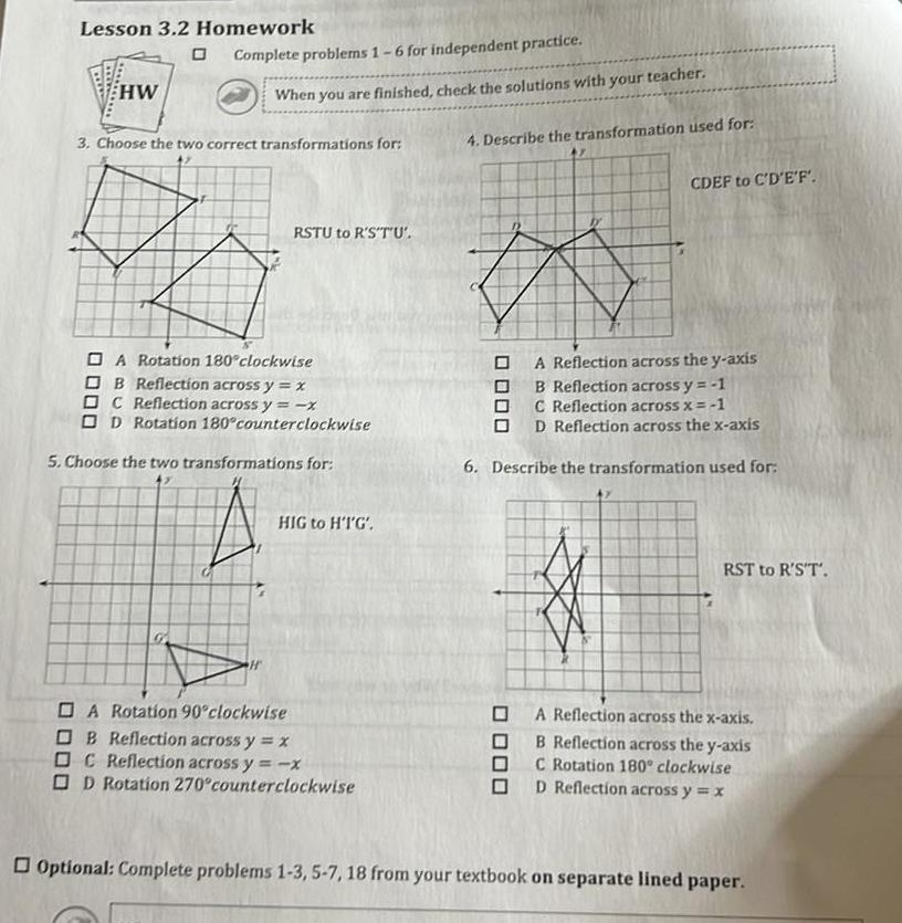 Lesson 3 2 Homework HW Complete problems 1 6 for independent practice When you are finished check the solutions with your teacher 3 Choose the two correct transformations for RSTU to R S T U A Rotation 180 clockwise OB Reflection across y x DC Reflection across y x OD Rotation 180 counterclockwise 5 Choose the two transformations for HIG to HT G A Rotation 90 clockwise OB Reflection across y x OC Reflection across y x OD Rotation 270 counterclockwise 4 Describe the transformation used for 47 a CDEF to C D E F A Reflection across the y axis B Reflection across y 1 C Reflection across x 1 OD Reflection across the x axis 6 Describe the transformation used for RST to R S T A Reflection across the x axis B Reflection across the y axis C Rotation 180 clockwise D Reflection across y x Optional Complete problems 1 3 5 7 18 from your textbook on separate lined paper