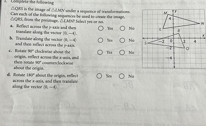 1 Complete the following to co O Yes O No AQRS is the image of ALMN under a sequence of transformations Can each of the following sequences be used to create the image AQRS from the preimage ALMN Select yes or no a Reflect across the y axis and then translate along the vector 0 4 b Translate along the vector 0 4 and then reflect across the y axis c Rotate 90 clockwise about the origin reflect across the x axis and then rotate 90 counterclockwise about the origin O No Yes O No d Rotate 180 about the origin reflect across the x axis and then translate along the vector 0 4 Yes Yes O No S 7 M 4 2 0 2 4 4 R 2 Q HOS 4 84 N X