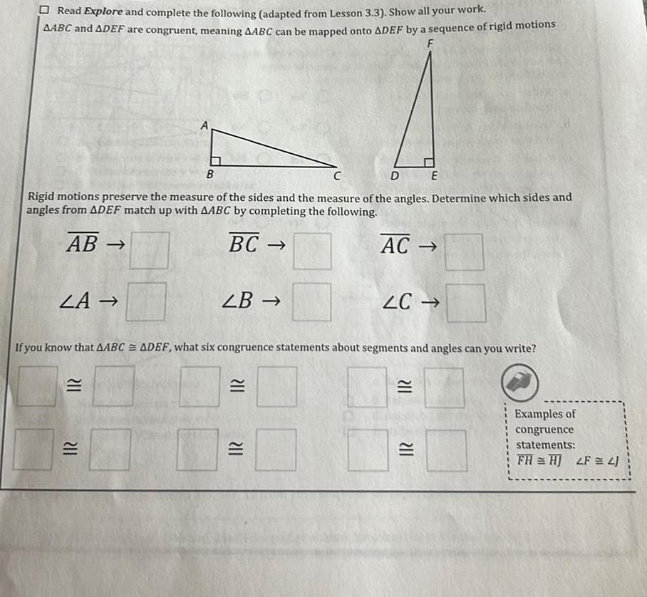 Read Explore and complete the following adapted from Lesson 3 3 Show all your work AABC and ADEF are congruent meaning AABC can be mapped onto ADEF by a sequence of rigid motions F C DE Rigid motions preserve the measure of the sides and the measure of the angles Determine which sides and angles from ADEF match up with AABC by completing the following AB BC LA 211 B 211 LB If you know that AABC ADEF what six congruence statements about segments and angles can you write 211 AC 211 LC 211 211 Examples of congruence statements FH HJ LF 4