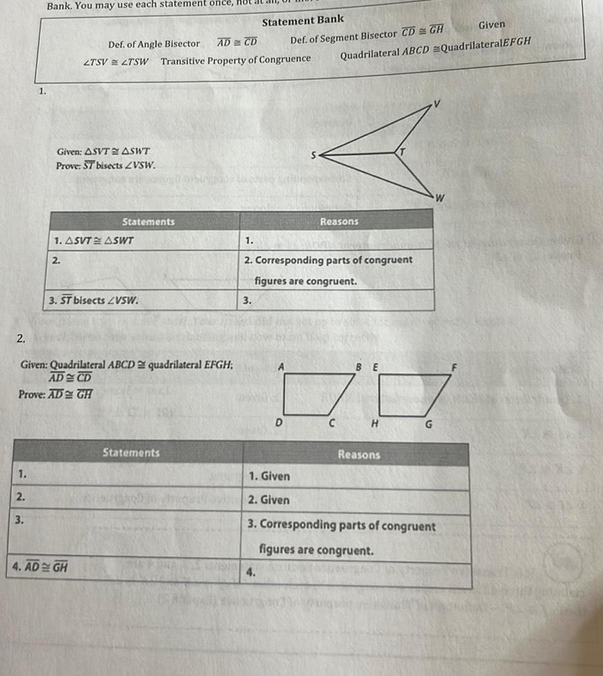 2 1 2 1 3 Bank You may use each statement once Hot Given ASVT ASWT Prove ST bisects ZVSW 2 1 ASVT ASWT Given Quadrilateral ABCD quadrilateral EFGH AD CD Prove AD GH Def of Angle Bisector AD CD LTSV LTSW Transitive Property of Congruence Statements 3 ST bisects VSW 4 AD GH Statements Statement Bank 3 Given Def of Segment Bisector CD GH Quadrilateral ABCD QuadrilateralEFGH 1 2 Corresponding parts of congruent figures are congruent 4 D Reasons BE H Reasons G 1 Given 2 Given 3 Corresponding parts of congruent figures are congruent