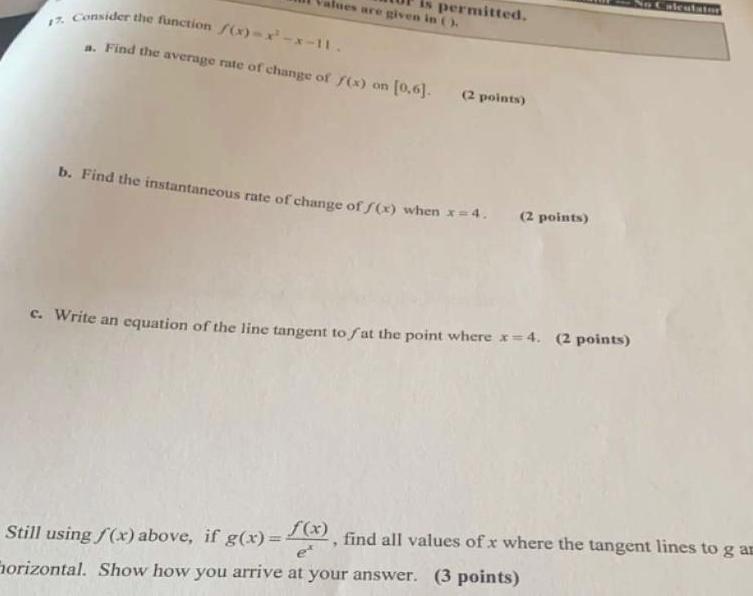 alues are given in is permitted 17 Consider the function f x x x 11 a Find the average rate of change of f x on 0 6 2 points b Find the instantaneous rate of change of f x when x 4 2 points c Write an equation of the line tangent to fat the point where x 4 2 points Still using f x above if g x f x find all values of x where the tangent lines to g am Horizontal Show how you arrive at your answer 3 points