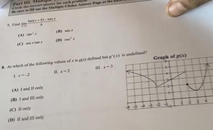 Part III Circle the correct answer for each proble Be sure to fill out the Multiple Choice Answer Page at the tan x h tan x 7 Find lim A tan s C sec x tan x B sec x D see x 8 At which of the following values of x is g x defined but g x is undefined L x 2 II x 2 III x 3 A I and II only B I and III only C II only D II and III only Graph of g x