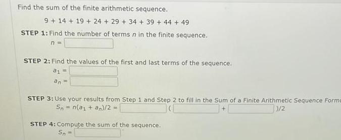 Find the sum of the finite arithmetic sequence 9 14 19 24 29 34 39 44 49 STEP 1 Find the number of terms n in the finite sequence n STEP 2 Find the values of the first and last terms of the sequence 81 an STEP 3 Use your results from Step 1 and Step 2 to fill in the Sum of a Finite Arithmetic Sequence Forme 1 2 Sn n a an 2 STEP 4 Compute the sum of the sequence Sn