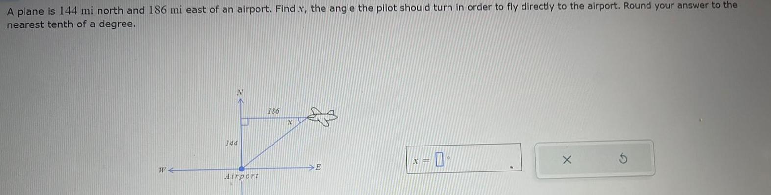 A plane is 144 mi north and 186 mi east of an airport Find x the angle the pilot should turn in order to fly directly to the airport Round your answer to the nearest tenth of a degree W N 144 Airport 186 X E 0 X