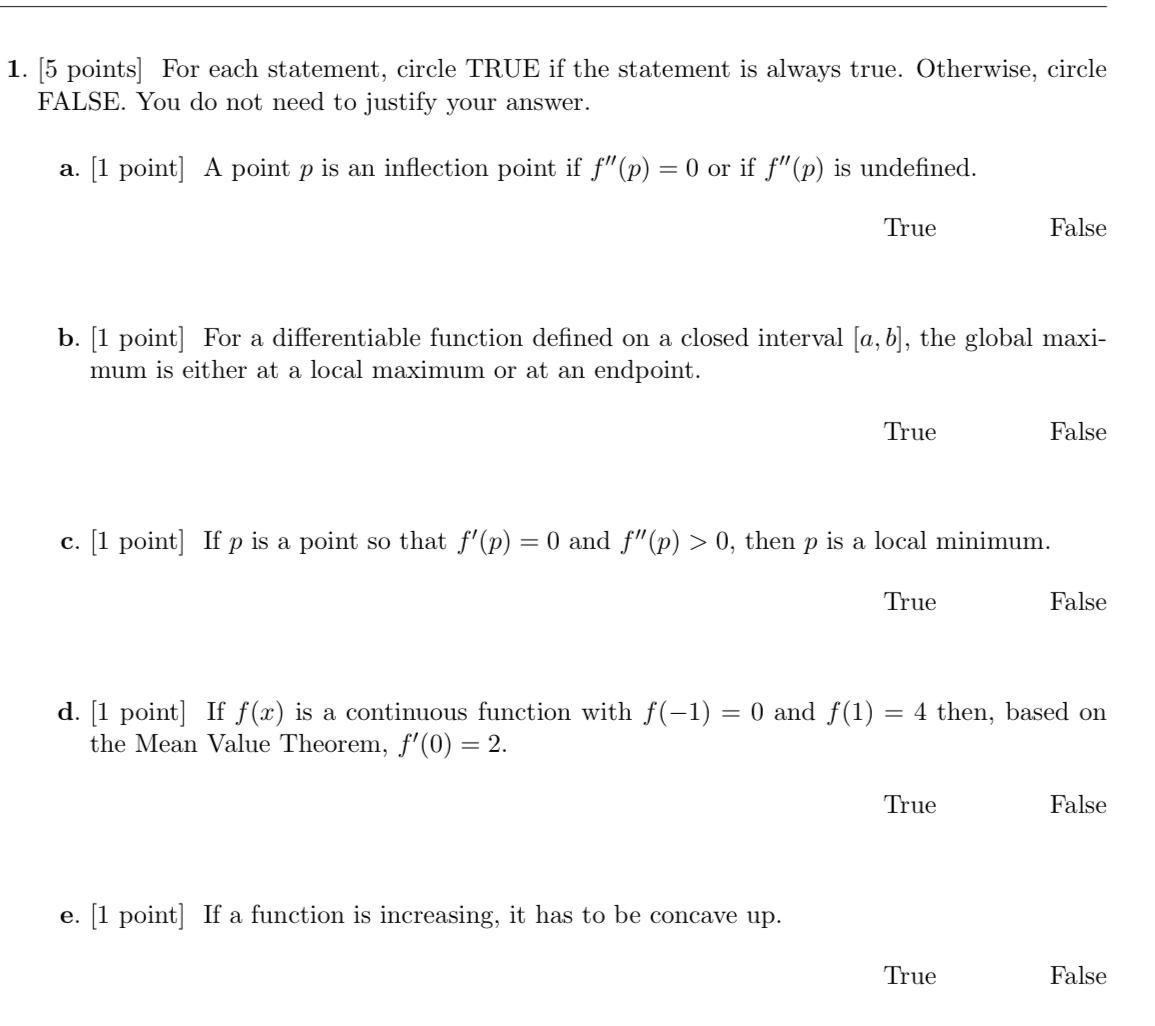 1 5 points For each statement circle TRUE if the statement is always true Otherwise circle FALSE You do not need to justify your answer a 1 point A point p is an inflection point if f p 0 or if f p is undefined True b 1 point For a differentiable function defined on a closed interval a b the global maxi mum is either at a local maximum or at an endpoint True e 1 point If a function is increasing it has to be concave up C 1 point If p is a point so that f p 0 and p 0 then p is a local minimum True False True False d 1 point If f x is a continuous function with f 1 0 and f 1 4 then based on the Mean Value Theorem f 0 2 True False False False