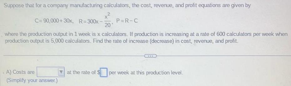 Suppose that for a company manufacturing calculators the cost revenue and profit equations are given by C 90 000 30x R 300x 20 where the production output in 1 week is x calculators If production is increasing at a rate of 600 calculators per week when production output is 5 000 calculators Find the rate of increase decrease in cost revenue and profit A Costs are Simplify your answer P R C at the rate of S per week at this production level