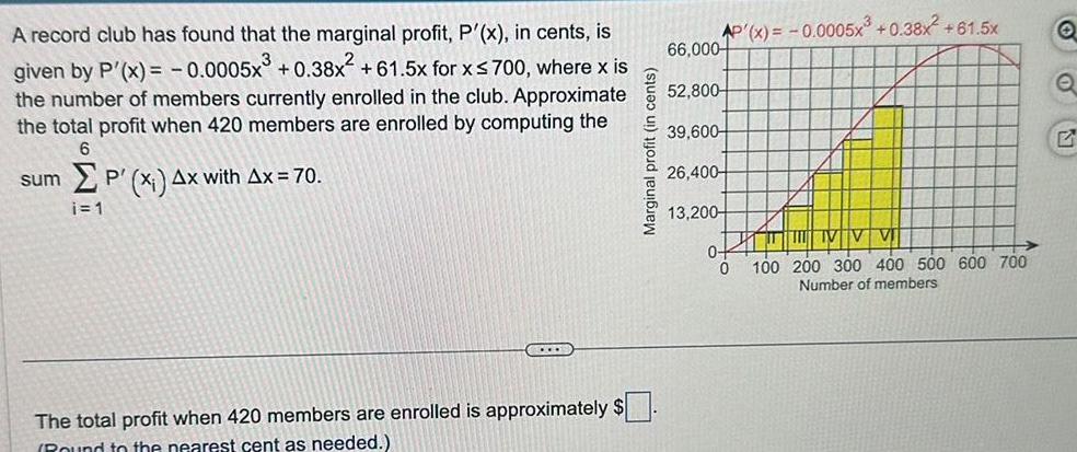 A record club has found that the marginal profit P x in cents is given by P x 0 0005x 0 38x 61 5x for x 700 where x is the number of members currently enrolled in the club Approximate the total profit when 420 members are enrolled by computing the 6 sum P x Ax with Ax 70 i 1 CO The total profit when 420 members are enrolled is approximately Round to the nearest cent as needed Marginal profit in cents AP x 0 0005x 0 38x 61 5x 66 000 52 800 39 600 26 400 13 200 0 0 VV 100 200 300 400 500 600 700 Number of members Q Q