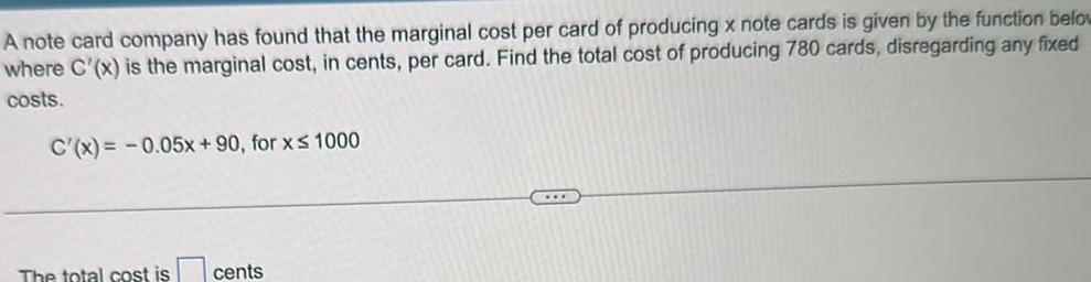 A note card company has found that the marginal cost per card of producing x note cards is given by the function below where C x is the marginal cost in cents per card Find the total cost of producing 780 cards disregarding any fixed costs C x 0 05x 90 for x 1000 The total cost is cents