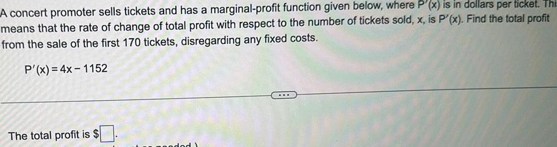 A concert promoter sells tickets and has a marginal profit function given below where P x is in dollars per ticket Thi means that the rate of change of total profit with respect to the number of tickets sold x is P x Find the total profit from the sale of the first 170 tickets disregarding any fixed costs P x 4x 1152 The total profit is coded Y