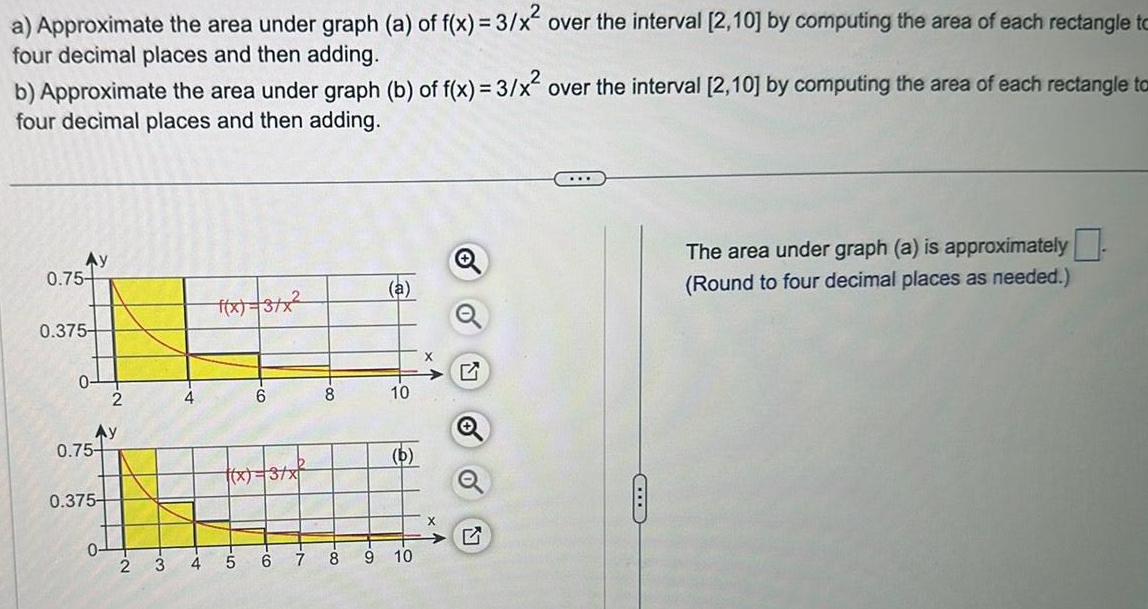 a Approximate the area under graph a of f x 3 x over the interval 2 10 by computing the area of each rectangle to four decimal places and then adding b Approximate the area under graph b of f x 3 x over the interval 2 10 by computing the area of each rectangle to four decimal places and then adding Ay 0 75 0 375 C 0 Ay 0 75 0 375 2 0 4 4 f x 3 x CO 5 6 x 3 x 6 00 8 a 10 b 7 8 9 10 X O o The area under graph a is approximately Round to four decimal places as needed