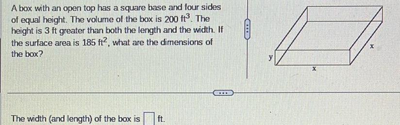 A box with an open top has a square base and four sides of equal height The volume of the box is 200 ft The height is 3 ft greater than both the length and the width If the surface area is 185 ft2 what are the dimensions of the box The width and length of the box is ft CHE x X