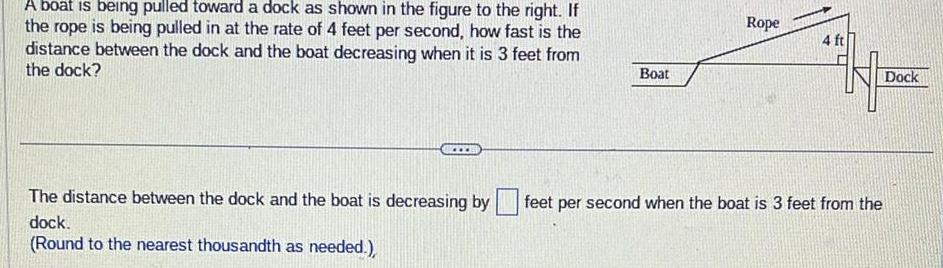 A boat is being pulled toward a dock as shown in the figure to the right If the rope is being pulled in at the rate of 4 feet per second how fast is the distance between the dock and the boat decreasing when it is 3 feet from the dock The distance between the dock and the boat is decreasing by dock Round to the nearest thousandth as needed Boat Rope 4 ft Dock feet per second when the boat is 3 feet from the