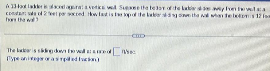 A 13 foot ladder is placed against a vertical wall Suppose the bottom of the ladder slides away from the wall at a constant rate of 2 feet per second How fast is the top of the ladder sliding down the wall when the bottom is 12 fee from the wall The ladder is sliding down the wall at a rate of Type an integer or a simplified fraction RYYB ft sec