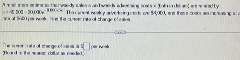 A retail store estimates that weekly sales s and weekly advertising costs x both in dollars are related by 40 000 20 000 0 00025x The current weekly advertising costs are 4 000 and these costs are increasing at a rate of 600 per week Find the current rate of change of sales The current rate of change of sales is Round to the nearest dollar as needed per week