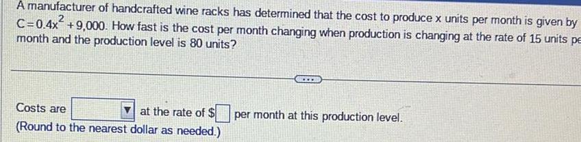 A manufacturer of handcrafted wine racks has determined that the cost to produce x units per month is given by C 0 4x 9 000 How fast is the cost per month changing when production is changing at the rate of 15 units pe month and the production level is 80 units Costs are at the rate of Round to the nearest dollar as needed per month at this production level